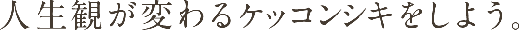 人生観が変わるケッコンシキをしよう。